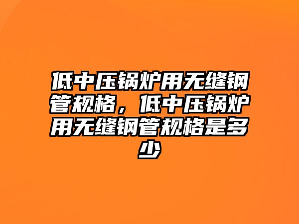 低中壓鍋爐用無縫鋼管規(guī)格，低中壓鍋爐用無縫鋼管規(guī)格是多少