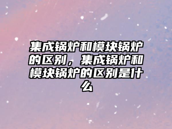 集成鍋爐和模塊鍋爐的區(qū)別，集成鍋爐和模塊鍋爐的區(qū)別是什么