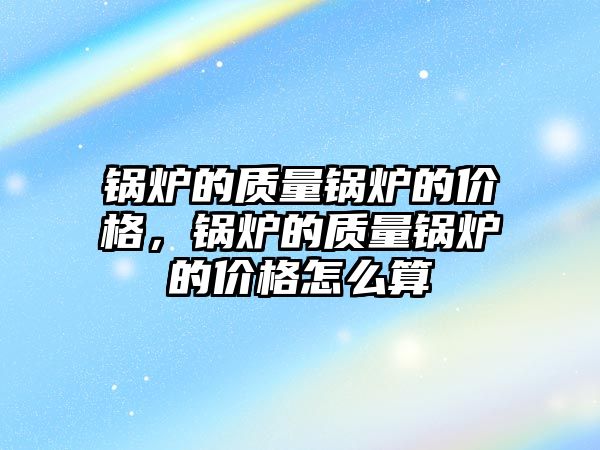 鍋爐的質量鍋爐的價格，鍋爐的質量鍋爐的價格怎么算