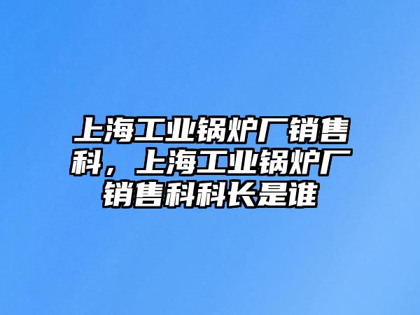 上海工業(yè)鍋爐廠銷售科，上海工業(yè)鍋爐廠銷售科科長是誰