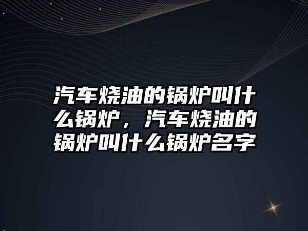 汽車燒油的鍋爐叫什么鍋爐，汽車燒油的鍋爐叫什么鍋爐名字