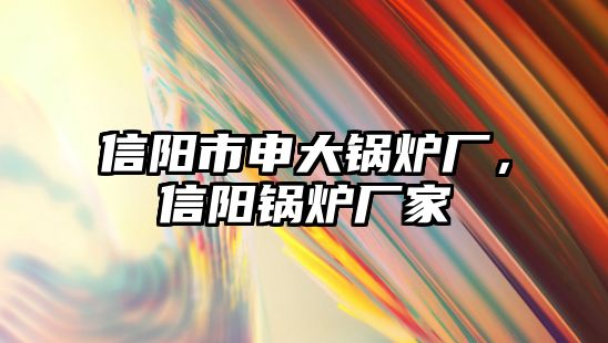 信陽市申大鍋爐廠，信陽鍋爐廠家