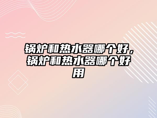 鍋爐和熱水器哪個好，鍋爐和熱水器哪個好用