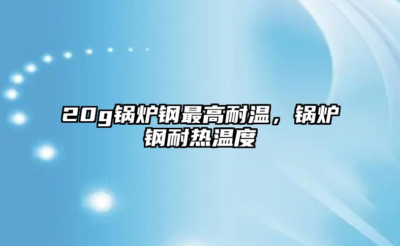 20g鍋爐鋼最高耐溫，鍋爐鋼耐熱溫度