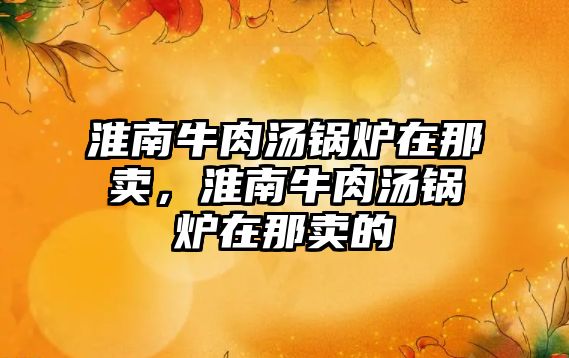 淮南牛肉湯鍋爐在那賣，淮南牛肉湯鍋爐在那賣的