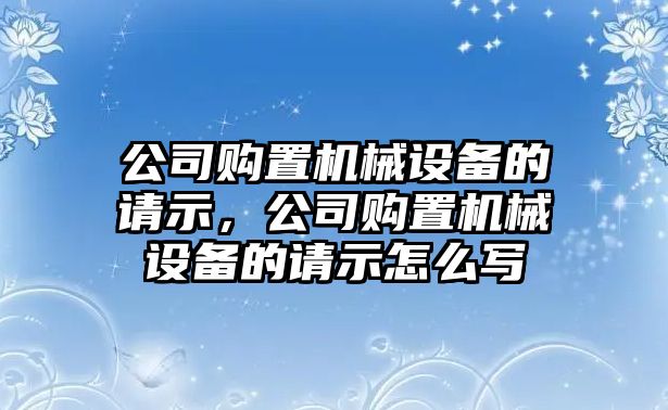 公司購(gòu)置機(jī)械設(shè)備的請(qǐng)示，公司購(gòu)置機(jī)械設(shè)備的請(qǐng)示怎么寫(xiě)