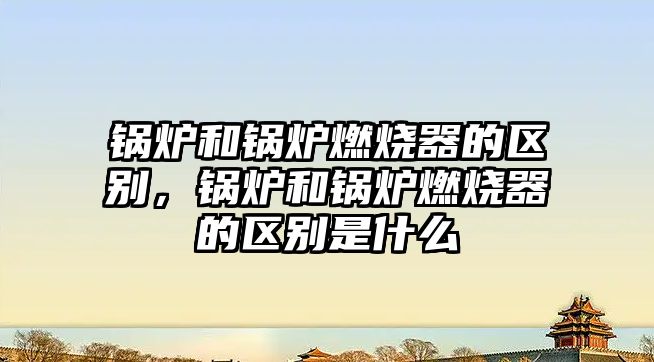 鍋爐和鍋爐燃燒器的區(qū)別，鍋爐和鍋爐燃燒器的區(qū)別是什么