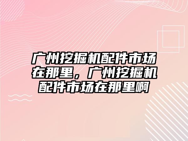 廣州挖掘機配件市場在那里，廣州挖掘機配件市場在那里啊