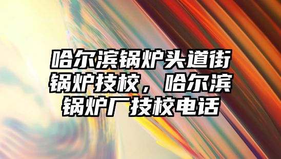 哈爾濱鍋爐頭道街鍋爐技校，哈爾濱鍋爐廠技校電話