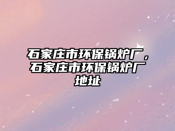 石家莊市環(huán)保鍋爐廠，石家莊市環(huán)保鍋爐廠地址