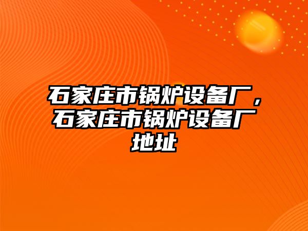 石家莊市鍋爐設(shè)備廠，石家莊市鍋爐設(shè)備廠地址