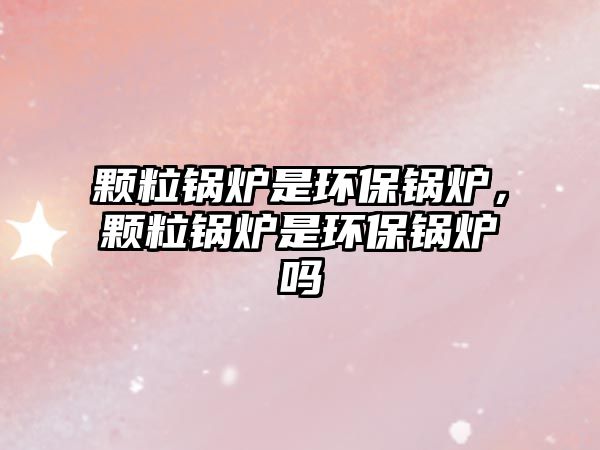 顆粒鍋爐是環(huán)保鍋爐，顆粒鍋爐是環(huán)保鍋爐嗎