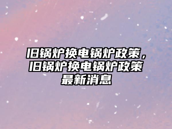 舊鍋爐換電鍋爐政策，舊鍋爐換電鍋爐政策最新消息