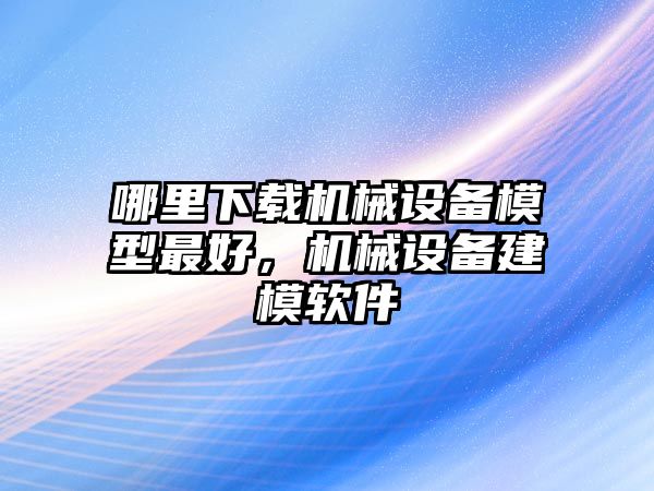 哪里下載機(jī)械設(shè)備模型最好，機(jī)械設(shè)備建模軟件