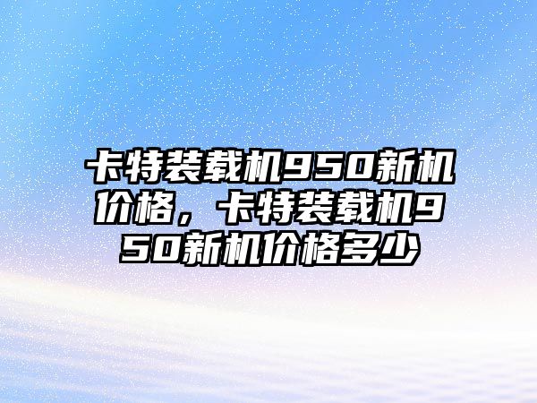 卡特裝載機950新機價格，卡特裝載機950新機價格多少