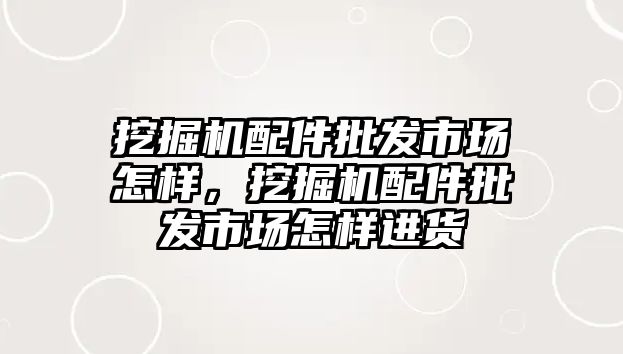 挖掘機(jī)配件批發(fā)市場怎樣，挖掘機(jī)配件批發(fā)市場怎樣進(jìn)貨