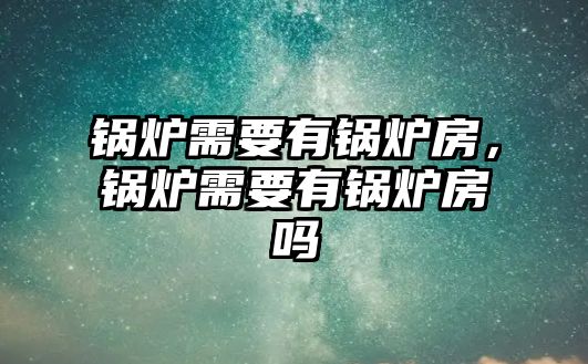 鍋爐需要有鍋爐房，鍋爐需要有鍋爐房嗎