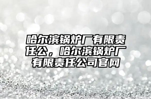 哈爾濱鍋爐廠有限責(zé)任公，哈爾濱鍋爐廠有限責(zé)任公司官網(wǎng)