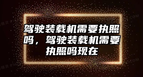 駕駛裝載機(jī)需要執(zhí)照嗎，駕駛裝載機(jī)需要執(zhí)照嗎現(xiàn)在