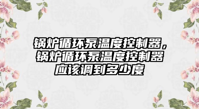 鍋爐循環(huán)泵溫度控制器，鍋爐循環(huán)泵溫度控制器應(yīng)該調(diào)到多少度