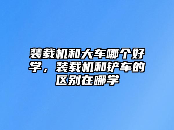 裝載機和大車哪個好學(xué)，裝載機和鏟車的區(qū)別在哪學(xué)