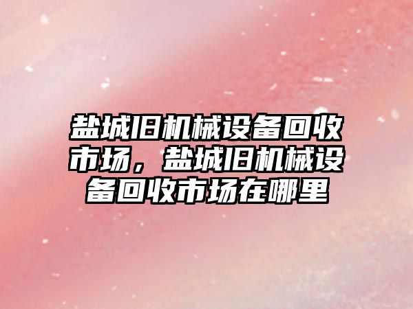 鹽城舊機(jī)械設(shè)備回收市場(chǎng)，鹽城舊機(jī)械設(shè)備回收市場(chǎng)在哪里