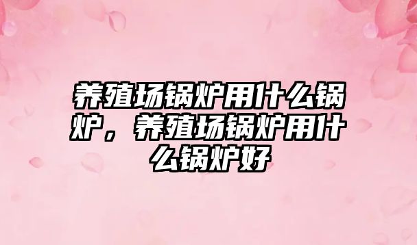 養(yǎng)殖場(chǎng)鍋爐用什么鍋爐，養(yǎng)殖場(chǎng)鍋爐用什么鍋爐好