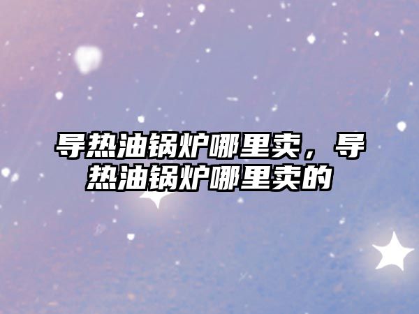 導熱油鍋爐哪里賣，導熱油鍋爐哪里賣的