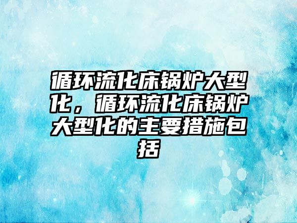 循環(huán)流化床鍋爐大型化，循環(huán)流化床鍋爐大型化的主要措施包括