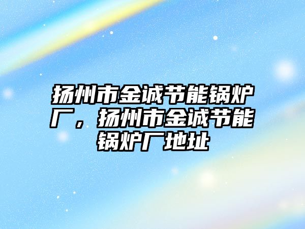 揚(yáng)州市金誠節(jié)能鍋爐廠，揚(yáng)州市金誠節(jié)能鍋爐廠地址