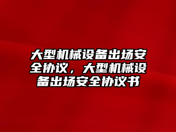 大型機械設(shè)備出場安全協(xié)議，大型機械設(shè)備出場安全協(xié)議書