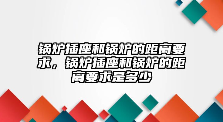 鍋爐插座和鍋爐的距離要求，鍋爐插座和鍋爐的距離要求是多少