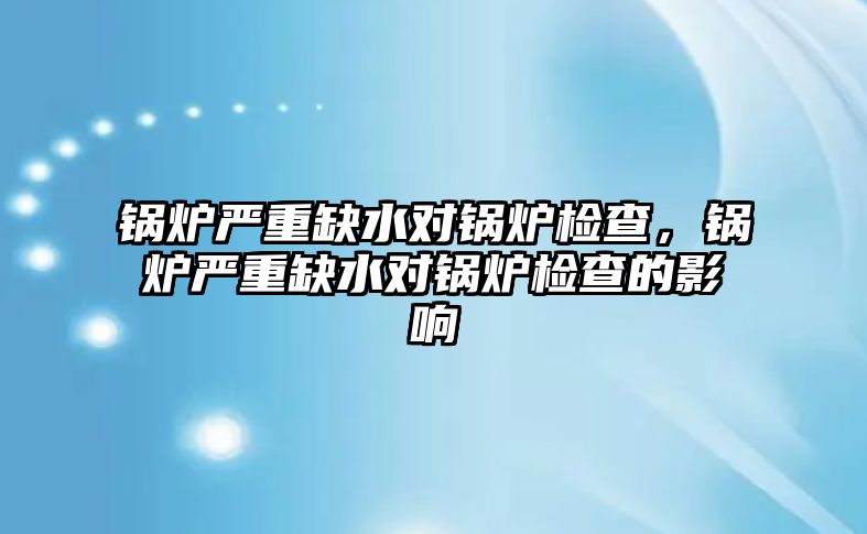 鍋爐嚴重缺水對鍋爐檢查，鍋爐嚴重缺水對鍋爐檢查的影響