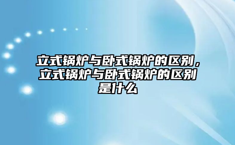 立式鍋爐與臥式鍋爐的區(qū)別，立式鍋爐與臥式鍋爐的區(qū)別是什么