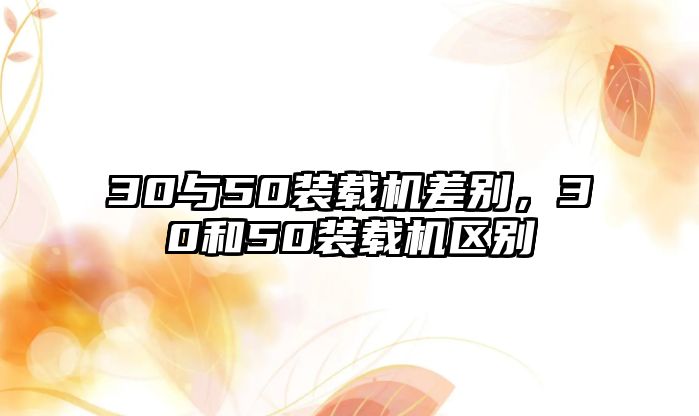 30與50裝載機差別，30和50裝載機區(qū)別