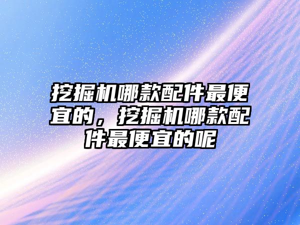 挖掘機(jī)哪款配件最便宜的，挖掘機(jī)哪款配件最便宜的呢