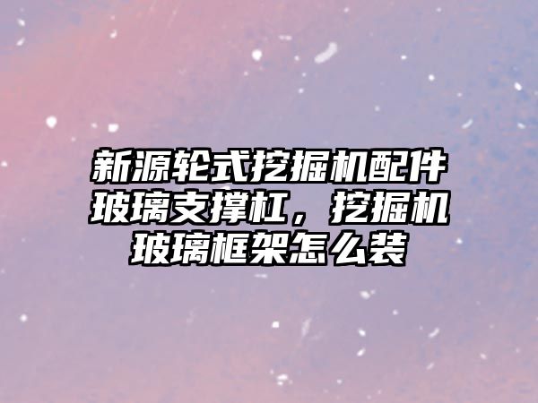 新源輪式挖掘機配件玻璃支撐杠，挖掘機玻璃框架怎么裝