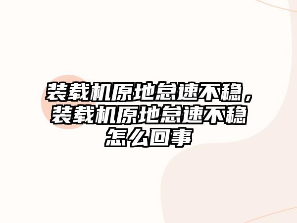 裝載機原地怠速不穩(wěn)，裝載機原地怠速不穩(wěn)怎么回事