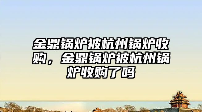 金鼎鍋爐被杭州鍋爐收購，金鼎鍋爐被杭州鍋爐收購了嗎