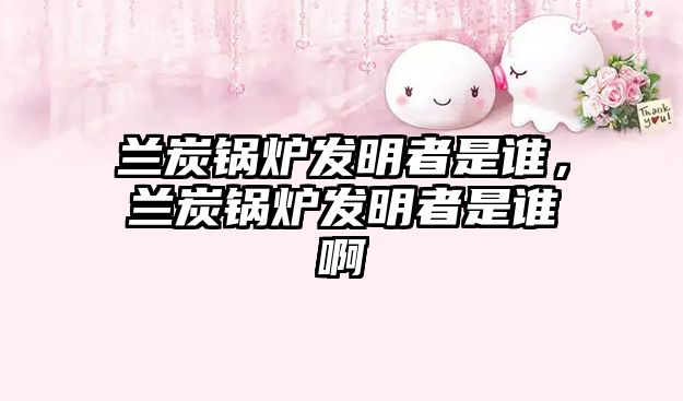 蘭炭鍋爐發(fā)明者是誰，蘭炭鍋爐發(fā)明者是誰啊