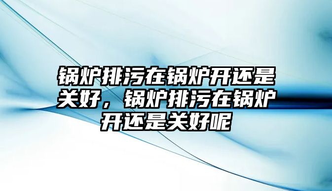 鍋爐排污在鍋爐開還是關(guān)好，鍋爐排污在鍋爐開還是關(guān)好呢