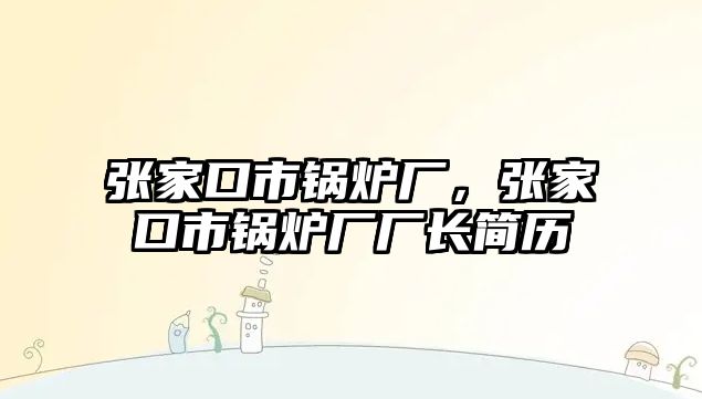 張家口市鍋爐廠，張家口市鍋爐廠廠長簡歷