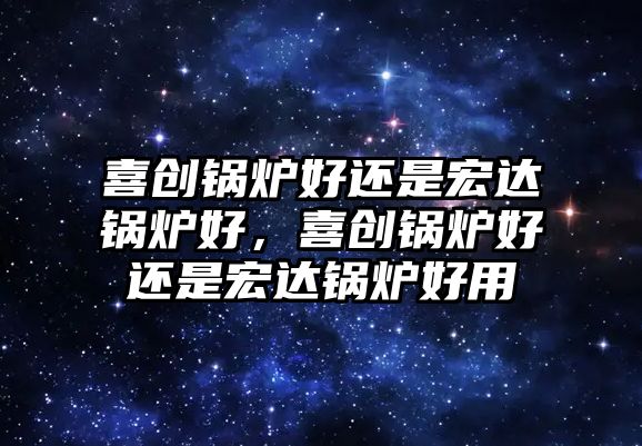 喜創(chuàng)鍋爐好還是宏達(dá)鍋爐好，喜創(chuàng)鍋爐好還是宏達(dá)鍋爐好用