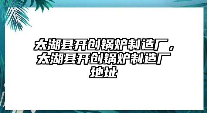 太湖縣開創(chuàng)鍋爐制造廠，太湖縣開創(chuàng)鍋爐制造廠地址