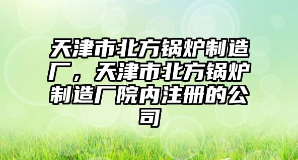 天津市北方鍋爐制造廠，天津市北方鍋爐制造廠院內注冊的公司