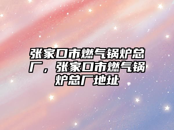 張家口市燃?xì)忮仩t總廠，張家口市燃?xì)忮仩t總廠地址