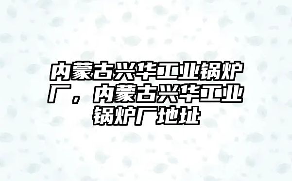 內(nèi)蒙古興華工業(yè)鍋爐廠，內(nèi)蒙古興華工業(yè)鍋爐廠地址