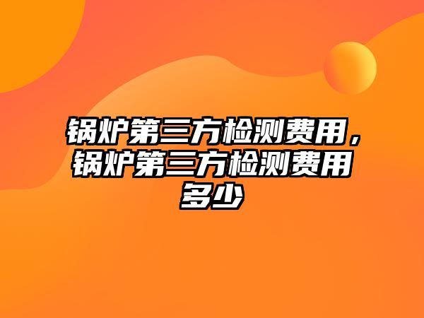 鍋爐第三方檢測費用，鍋爐第三方檢測費用多少