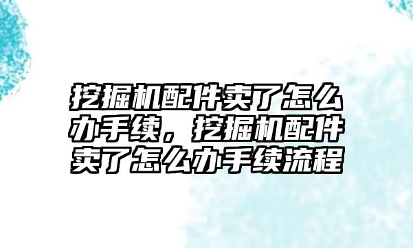 挖掘機配件賣了怎么辦手續(xù)，挖掘機配件賣了怎么辦手續(xù)流程