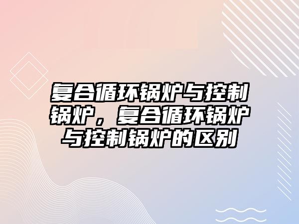 復(fù)合循環(huán)鍋爐與控制鍋爐，復(fù)合循環(huán)鍋爐與控制鍋爐的區(qū)別